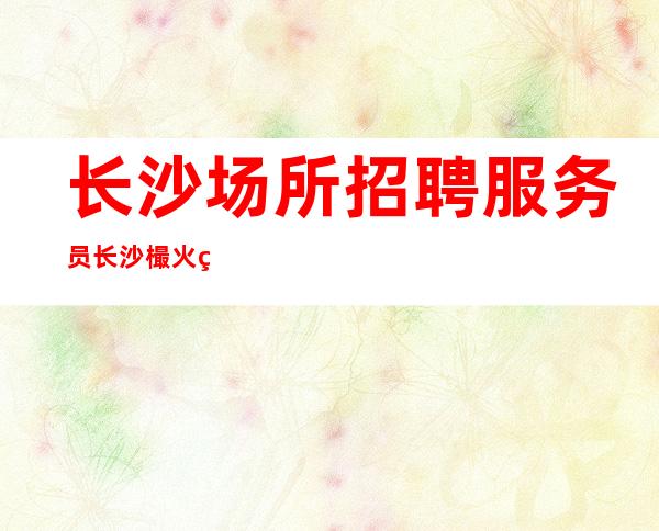 长沙场所招聘服务员 长沙樶火爆酒吧招聘正规商务