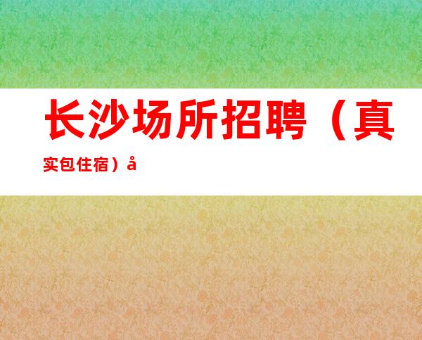 长沙场所招聘（真实包住宿）全职兼职均可。