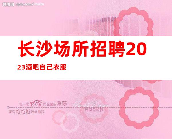 长沙场所招聘2023酒吧自己衣服好上班