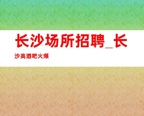 长沙场所招聘_长沙高酒吧火爆不要求业绩勤能补拙