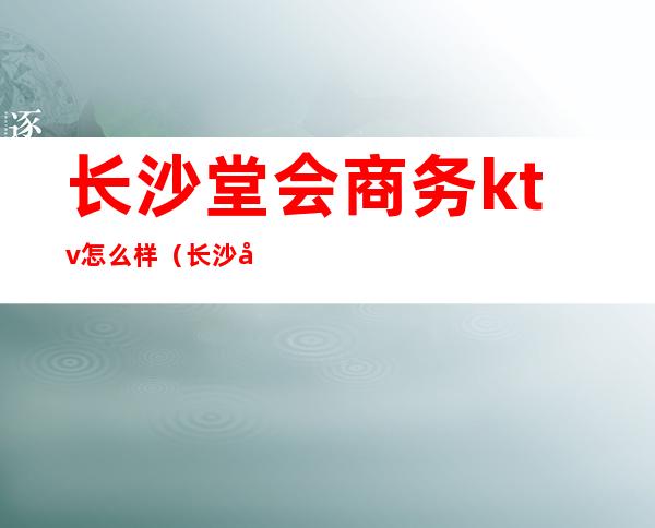 长沙堂会商务ktv怎么样（长沙堂会ktv电话号码）