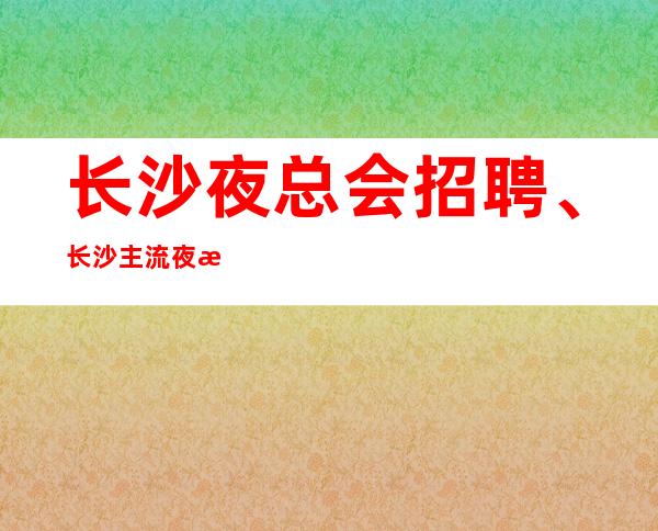 长沙夜总会招聘、长沙主流夜总会生意非常好客户素质多金