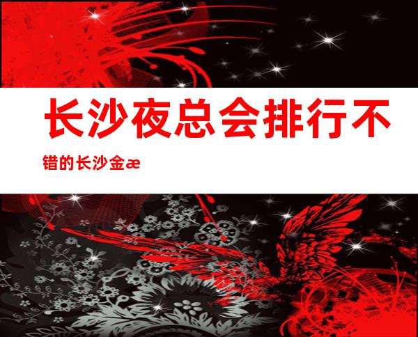 长沙夜总会排行不错的长沙金源ktv消费价格怎么样呢