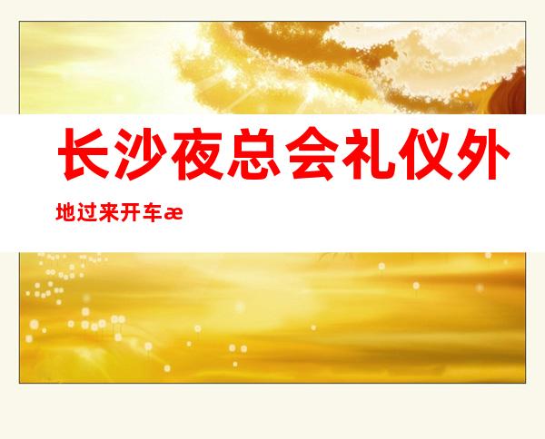 长沙夜总会礼仪外地过来开车接安全无严打