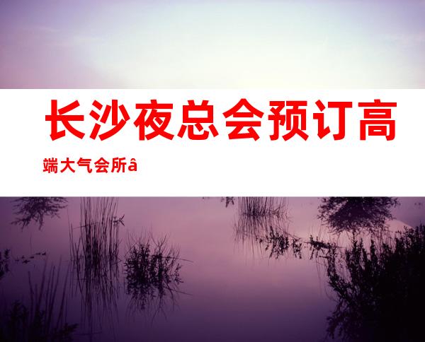 长沙夜总会预订高端大气会所——2022长沙商务KT – 长沙长沙商务KTV