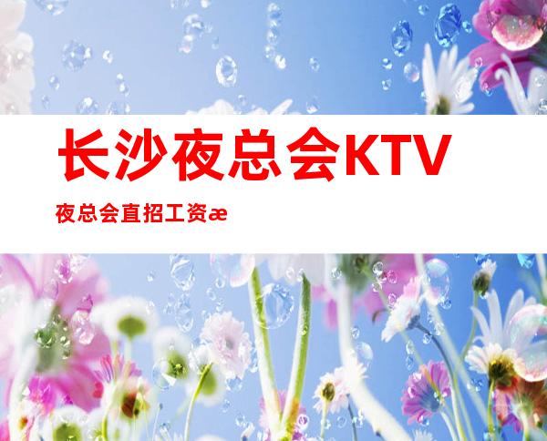 长沙夜总会KTV夜总会直招 工资 无需经验，即日来即日上班