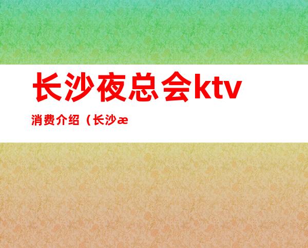 长沙夜总会ktv消费介绍（长沙最好玩的ktv夜总会）