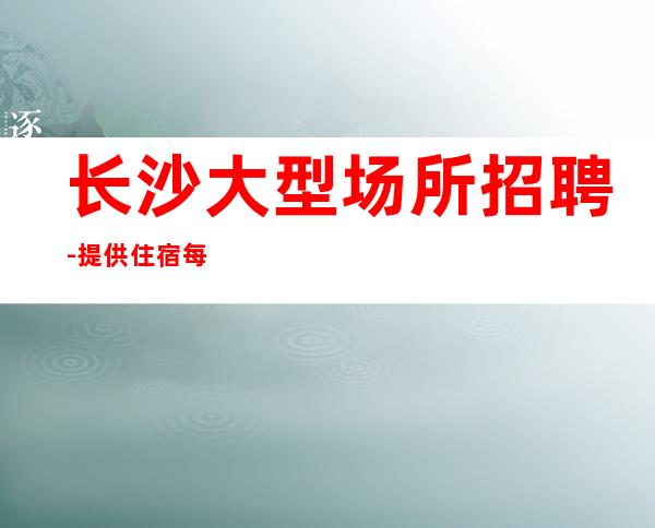 长沙大型场所招聘-提供住宿每天轻松上班