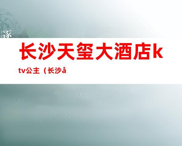 长沙天玺大酒店ktv公主（长沙天玺大酒店ktv公主房）