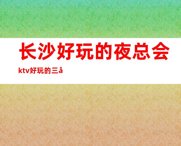 长沙好玩的夜总会ktv好玩的三大排名榜