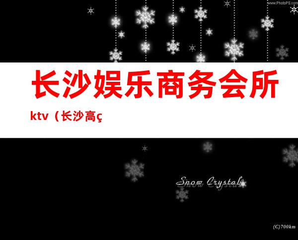 长沙娱乐商务会所ktv（长沙高端娱乐会所集中在哪里）