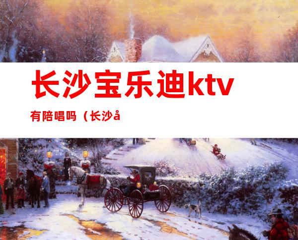 长沙宝乐迪ktv有陪唱吗（长沙宝乐迪量贩式ktv电话）