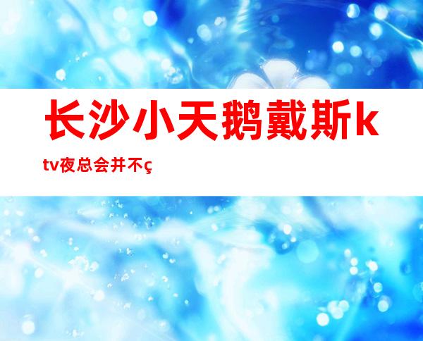 长沙小天鹅戴斯ktv夜总会并不缺乏精致独特充满的氛围