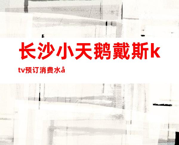 长沙小天鹅戴斯ktv预订消费水平长沙夜总会档次排名