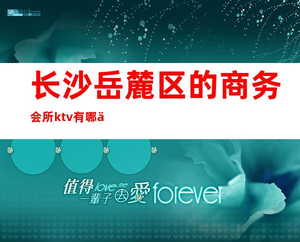 长沙岳麓区的商务会所ktv有哪些（长沙岳麓区的商务会所ktv有哪些服务）