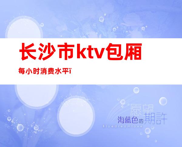 长沙市ktv包厢每小时消费水平（）