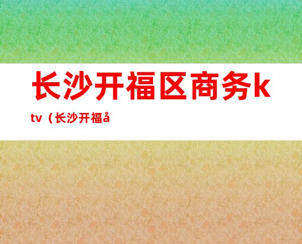 长沙开福区商务ktv（长沙开福区商务局）