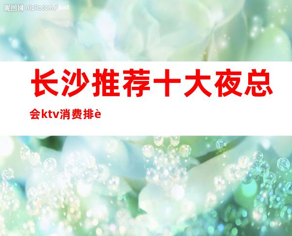 长沙推荐十大夜总会ktv消费排行榜、长沙长城长沙会ktv