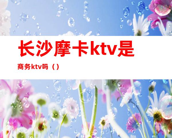 长沙摩卡ktv是商务ktv吗（）