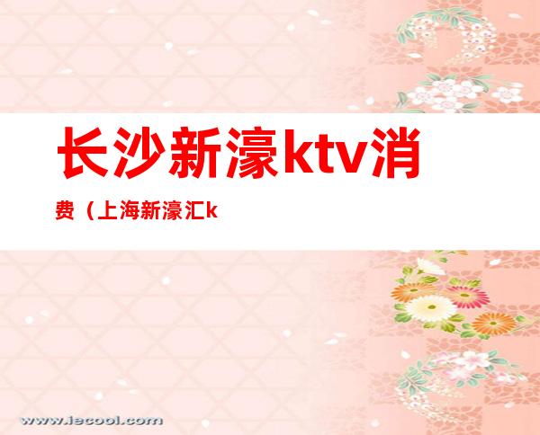 长沙新濠ktv消费（上海新濠汇ktv 多少的场）