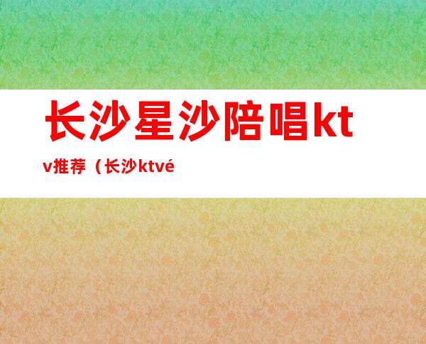 长沙星沙陪唱ktv推荐（长沙ktv陪唱多少钱一个小时）