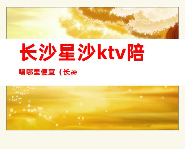 长沙星沙ktv陪唱哪里便宜（长沙哪个带陪唱的KTV便宜）