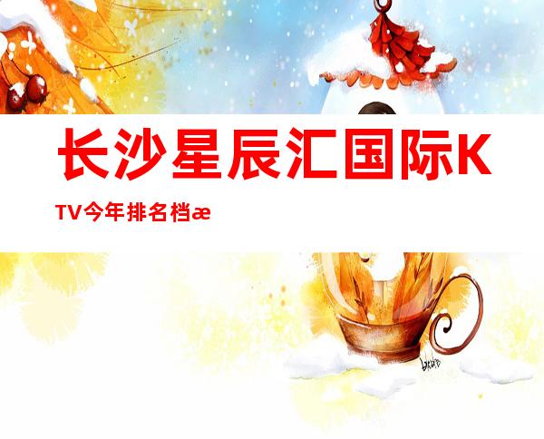 长沙星辰汇国际KTV今年排名档次及消费很高的夜总会