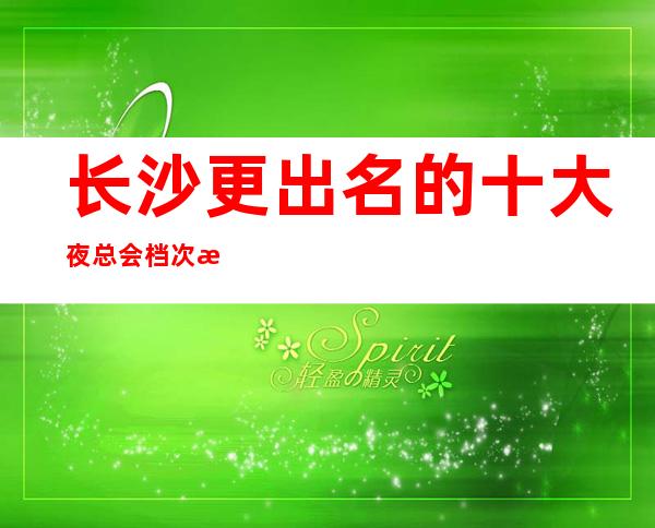 长沙更出名的十大夜总会档次排行,这家长沙长城长沙会ktv不容