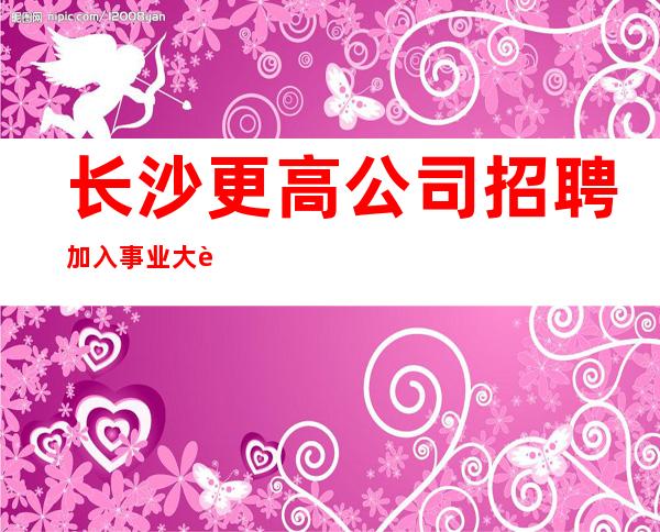 长沙更高公司招聘加入事业大舞台相信人生更精彩