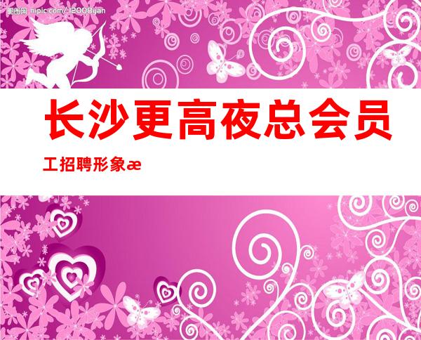 长沙更高夜总会员工招聘形象气质佳10起女孩