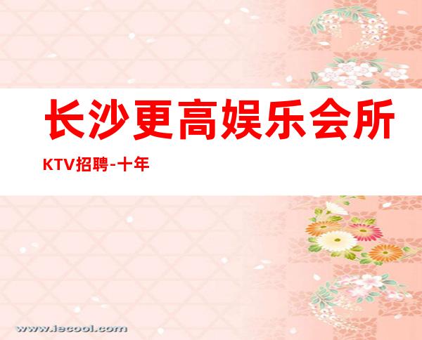 长沙更高娱乐会所KTV招聘-十年实力夜总会团队有保障不收一分