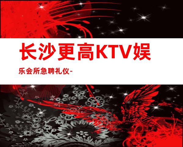 长沙更高KTV娱乐会所急聘礼仪-让你不再彷徨