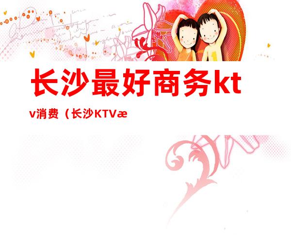 长沙最好商务ktv消费（长沙KTV消费）