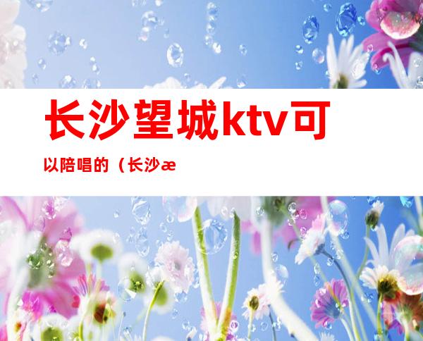 长沙望城ktv可以陪唱的（长沙望城区ktv陪唱）