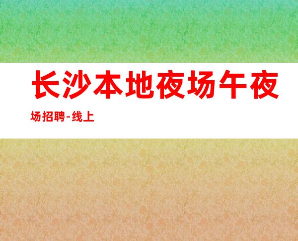 长沙本地夜场午夜场招聘-线上应聘咨询欢迎加入