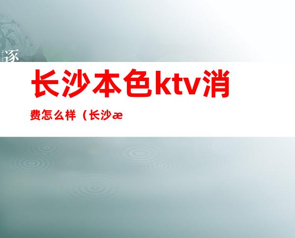 长沙本色ktv消费怎么样（长沙性价比高的ktv）