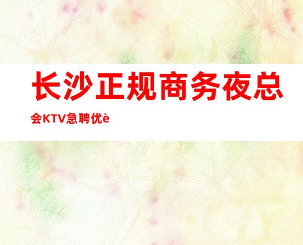 长沙正规商务夜总会KTV急聘优质服务员，待遇佳福利好，无压力，无押金