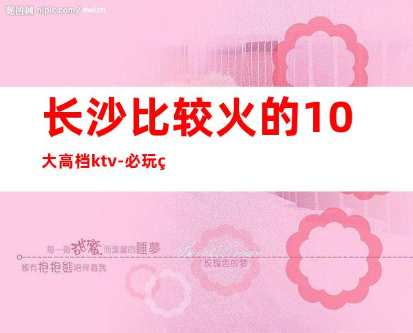 长沙比较火的10大高档ktv-必玩的优惠多多 – 长沙长沙商务KTV