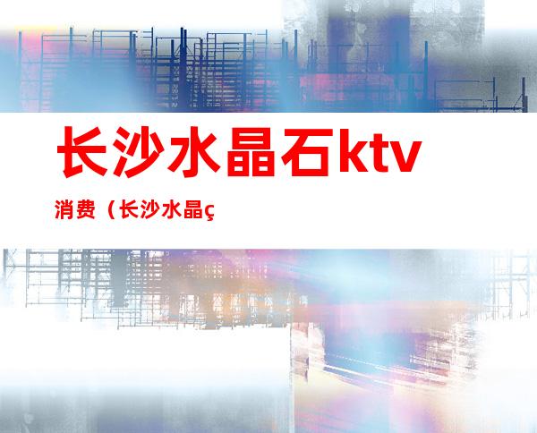 长沙水晶石ktv消费（长沙水晶石ktv消费怎么样）