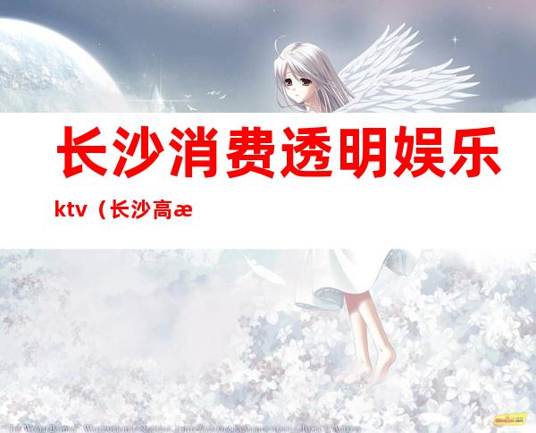 长沙消费透明娱乐ktv（长沙高档娱乐场所）