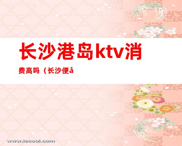 长沙港岛ktv消费高吗（长沙便宜的ktv）