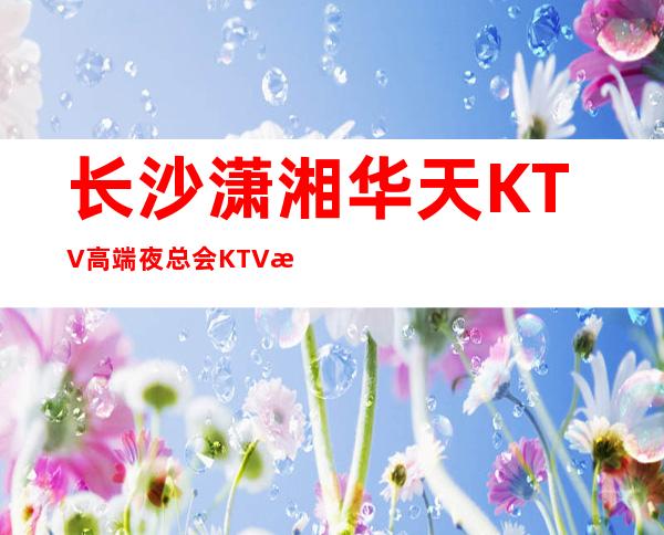 长沙潇湘华天KTV高端夜总会KTV排名档次小费情况 – 长沙长沙商务KTV