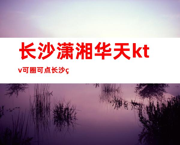 长沙潇湘华天ktv可圈可点长沙知名夜总会排行榜消费情况