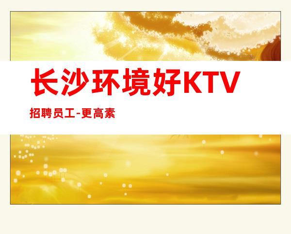 长沙环境好KTV招聘员工-更高素场供住包上班