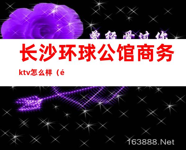 长沙环球公馆商务ktv怎么样（长沙首席公馆ktv怎么样）