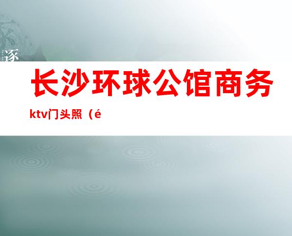 长沙环球公馆商务ktv门头照（长沙首席公馆ktv前台电话）