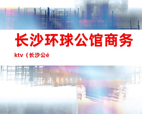 长沙环球公馆商务ktv（长沙 公馆）