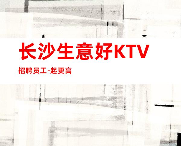 长沙生意好KTV招聘员工-起更高KTV没我们都啥也不是