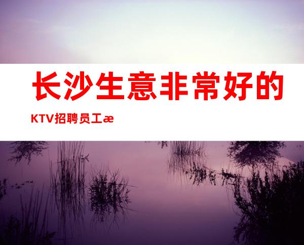 长沙生意非常好的KTV招聘员工 更高素场欢迎你的到来