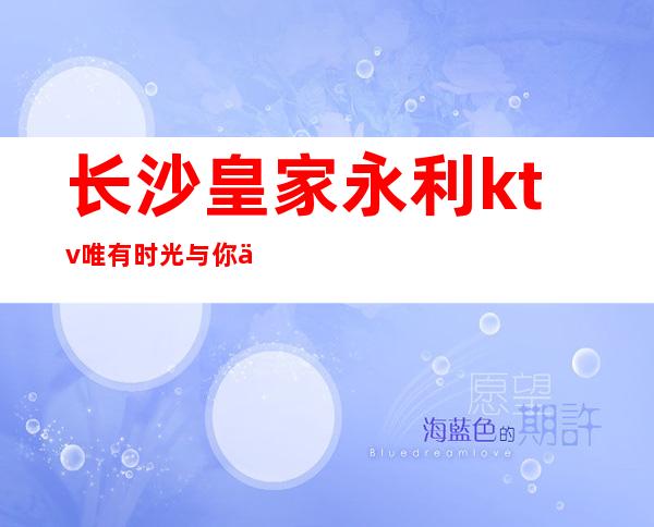 长沙皇家永利ktv唯有时光与你不可负长沙人公认夜总会